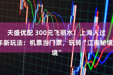 天盛优配 300元飞丽水！上海人过年新玩法：机票当门票，玩转“江南秘境”