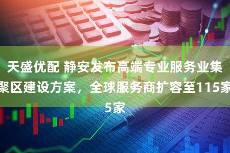 天盛优配 静安发布高端专业服务业集聚区建设方案，全球服务商扩容至115家
