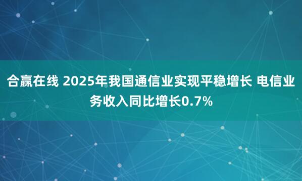 合赢在线 2025年我国通信业实现平稳增长 电信业务收入同比增长0.7%