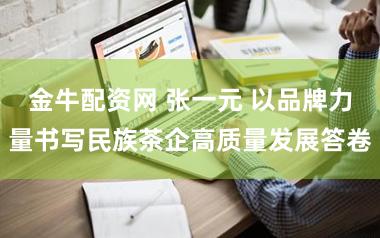 金牛配资网 张一元 以品牌力量书写民族茶企高质量发展答卷