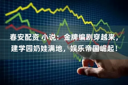 春安配资 小说：金牌编剧穿越来，建学园奶娃满地，娱乐帝国崛起！