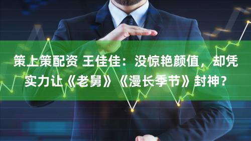 策上策配资 王佳佳：没惊艳颜值，却凭实力让《老舅》《漫长季节》封神？