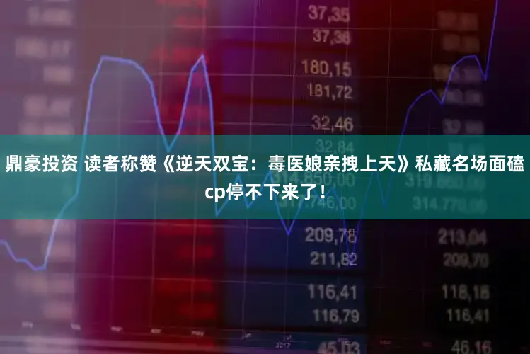 鼎豪投资 读者称赞《逆天双宝：毒医娘亲拽上天》私藏名场面磕cp停不下来了！