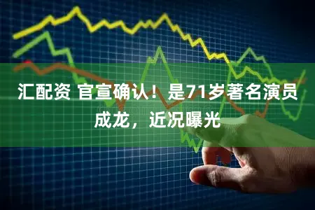 汇配资 官宣确认！是71岁著名演员成龙，近况曝光