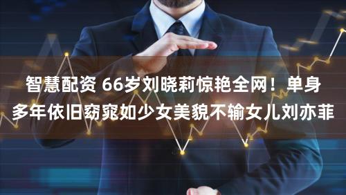 智慧配资 66岁刘晓莉惊艳全网！单身多年依旧窈窕如少女美貌不输女儿刘亦菲