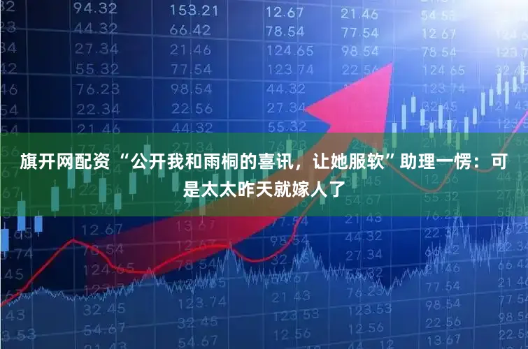 旗开网配资 “公开我和雨桐的喜讯，让她服软”助理一愣：可是太太昨天就嫁人了