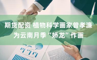 期货配资 植物科学画家曾孝濂为云南月季“娇龙”作画