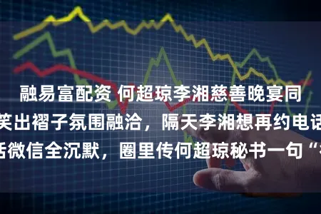 融易富配资 何超琼李湘慈善晚宴同桌聊火热，合影笑出褶子氛围融洽，隔天李湘想再约电话微信全沉默，圈里传何超琼秘书一句“行程满”合作难进门