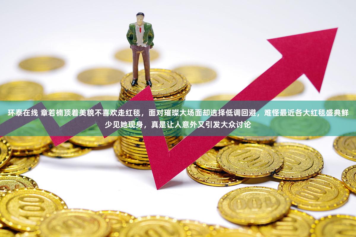 环泰在线 章若楠顶着美貌不喜欢走红毯，面对璀璨大场面却选择低调回避，难怪最近各大红毯盛典鲜少见她现身，真是让人意外又引发大众讨论