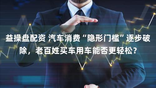 益操盘配资 汽车消费“隐形门槛”逐步破除，老百姓买车用车能否更轻松？