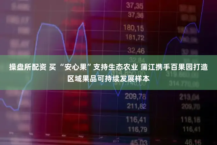 操盘所配资 买 “安心果”支持生态农业 蒲江携手百果园打造区域果品可持续发展样本