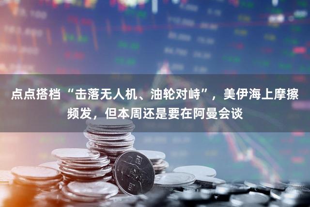点点搭档 “击落无人机、油轮对峙”，美伊海上摩擦频发，但本周还是要在阿曼会谈