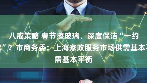 八戒策略 春节擦玻璃、深度保洁“一约难求”？市商务委：上海家政服务市场供需基本平衡