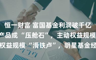 恒一财富 富国基金利润破千亿背后：指数产品成 “压舱石”，主动权益规模 “滑铁卢”，明星基金经理出走