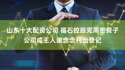 山东十大配资公司 福石控股完周密资子公司成王人迪念念刊出登记