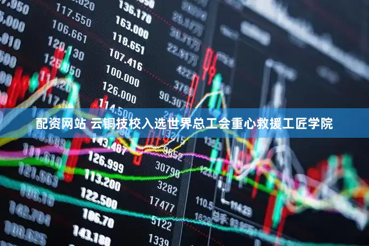 配资网站 云铜技校入选世界总工会重心救援工匠学院