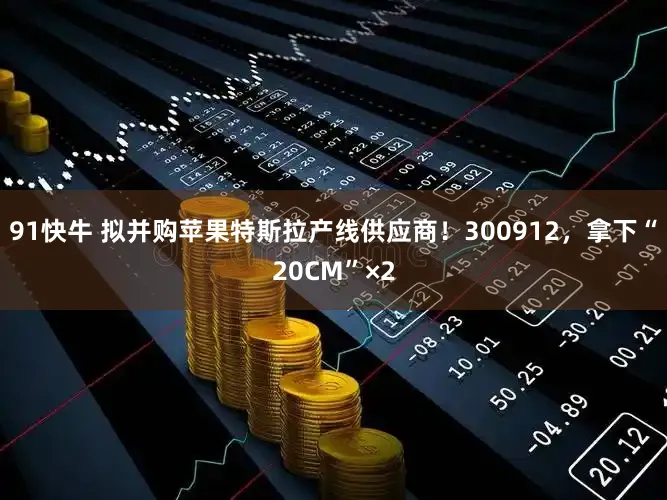91快牛 拟并购苹果特斯拉产线供应商！300912，拿下“20CM”×2