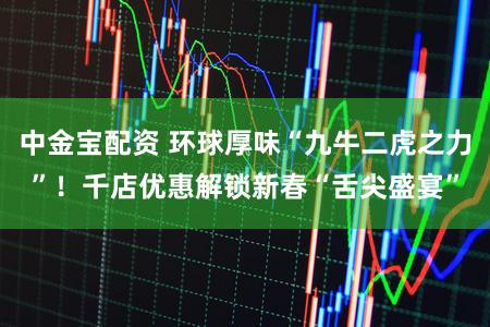 中金宝配资 环球厚味“九牛二虎之力”！千店优惠解锁新春“舌尖盛宴”