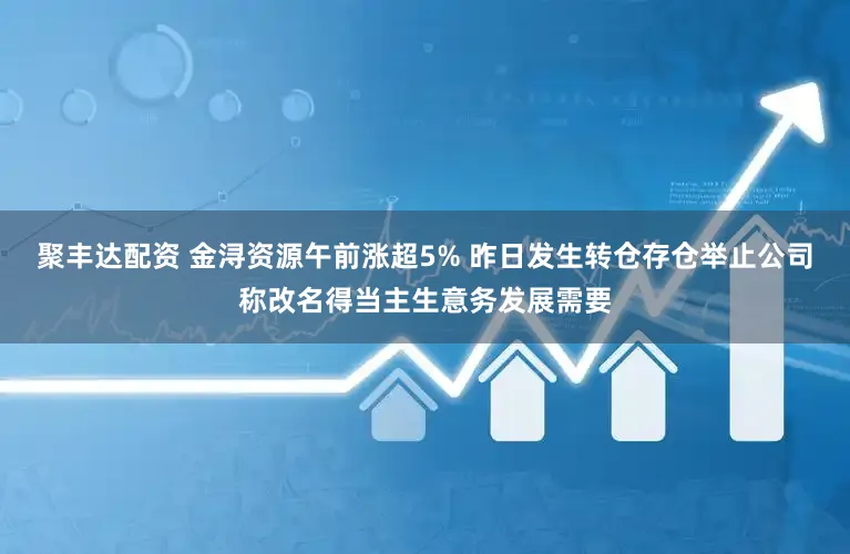 聚丰达配资 金浔资源午前涨超5% 昨日发生转仓存仓举止公司称改名得当主生意务发展需要