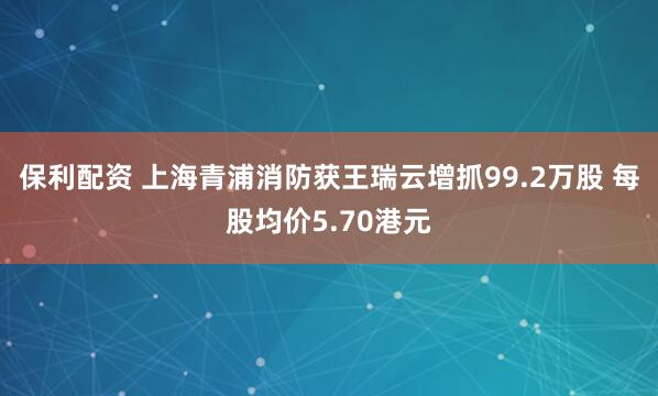 保利配资 上海青浦消防获王瑞云增抓99.2万股 每股均价5.70港元