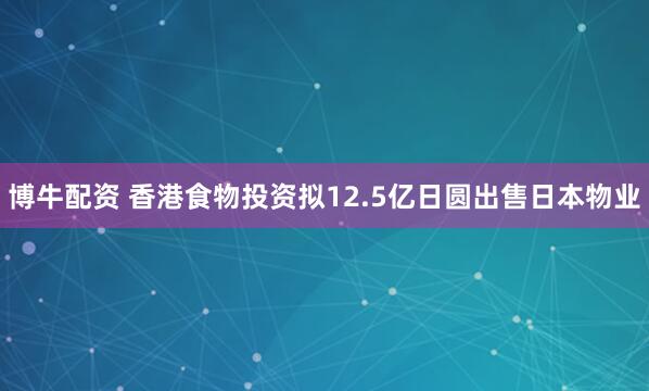 博牛配资 香港食物投资拟12.5亿日圆出售日本物业