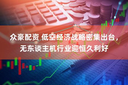 众豪配资 低空经济战略密集出台，无东谈主机行业迎恒久利好