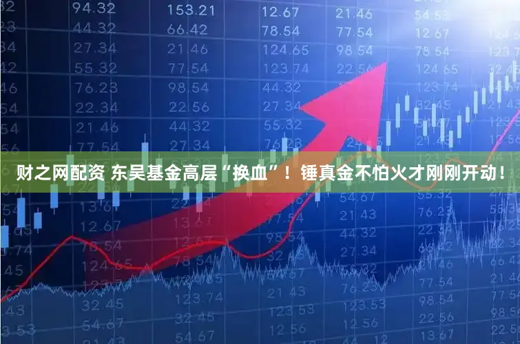 财之网配资 东吴基金高层“换血”！锤真金不怕火才刚刚开动！