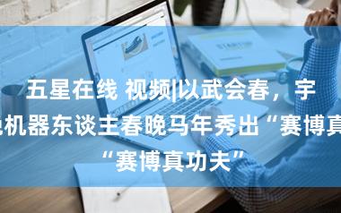 五星在线 视频|以武会春，宇树春晚机器东谈主春晚马年秀出“赛博真功夫”