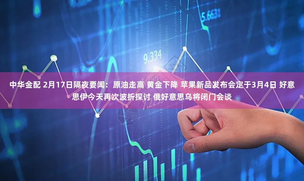 中华金配 2月17日隔夜要闻：原油走高 黄金下降 苹果新品发布会定于3月4日 好意思伊今天再次波折探讨 俄好意思乌将闭门会谈