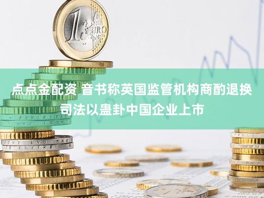 点点金配资 音书称英国监管机构商酌退换司法以蛊卦中国企业上市