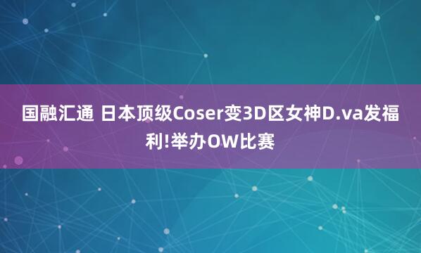 国融汇通 日本顶级Coser变3D区女神D.va发福利!举办OW比赛