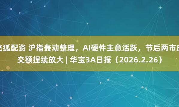 飞狐配资 沪指轰动整理，AI硬件主意活跃，节后两市成交额捏续放大 | 华宝3A日报（2026.2.26）