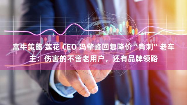 富牛策略 莲花 CEO 冯擎峰回复降价“背刺”老车主：伤害的不啻老用户，还有品牌领路