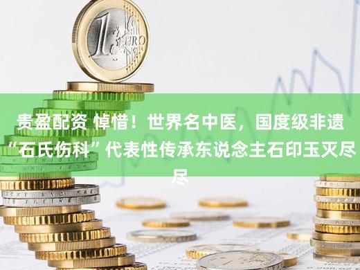 贵盈配资 悼惜！世界名中医，国度级非遗“石氏伤科”代表性传承东说念主石印玉灭尽