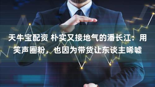 天牛宝配资 朴实又接地气的潘长江：用笑声圈粉，也因为带货让东谈主唏嘘