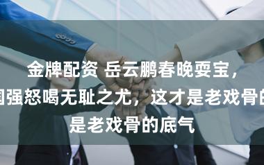 金牌配资 岳云鹏春晚耍宝，被唐国强怒喝无耻之尤，这才是老戏骨的底气