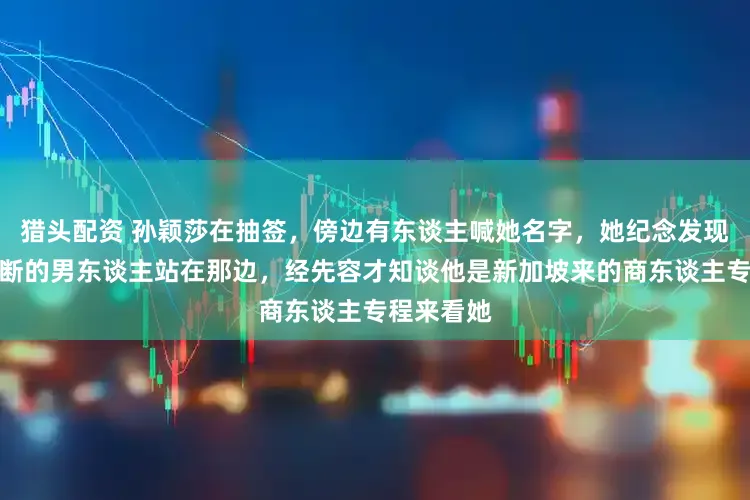 猎头配资 孙颖莎在抽签，傍边有东谈主喊她名字，她纪念发现一个不果断的男东谈主站在那边，经先容才知谈他是新加坡来的商东谈主专程来看她