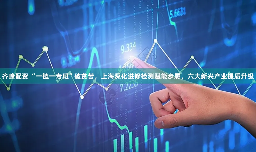 齐峰配资 “一链一专班”破贫苦，上海深化进修检测赋能步履，六大新兴产业提质升级