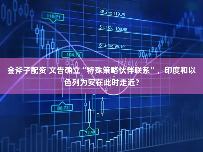 金斧子配资 文告确立“特殊策略伙伴联系”，印度和以色列为安在此时走近？