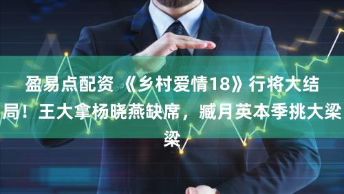 盈易点配资 《乡村爱情18》行将大结局！王大拿杨晓燕缺席，臧月英本季挑大梁