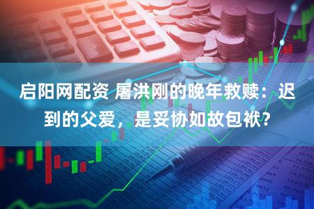 启阳网配资 屠洪刚的晚年救赎：迟到的父爱，是妥协如故包袱？