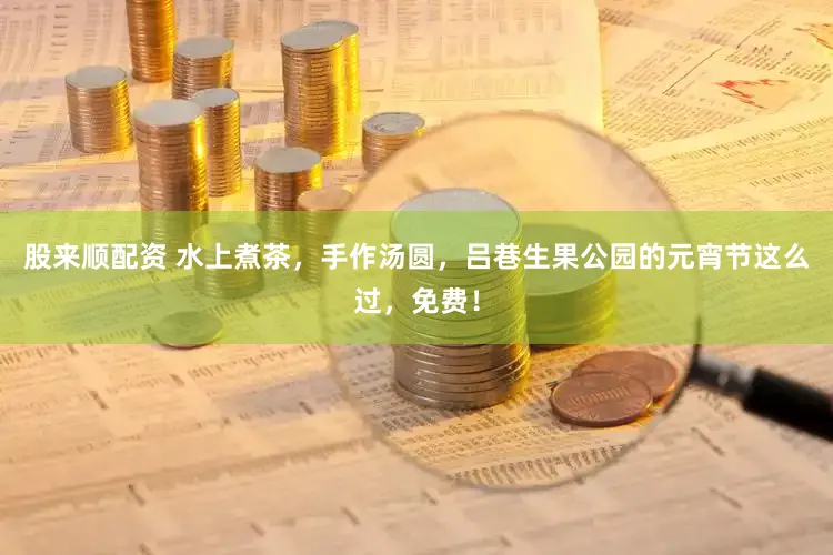 股来顺配资 水上煮茶，手作汤圆，吕巷生果公园的元宵节这么过，免费！