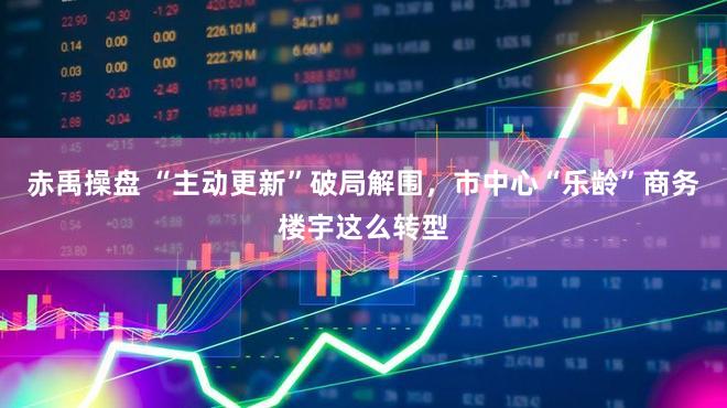 赤禹操盘 “主动更新”破局解围，市中心“乐龄”商务楼宇这么转型