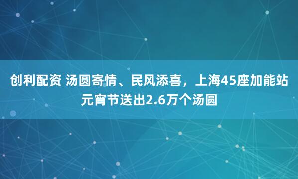 创利配资 汤圆寄情、民风添喜，上海45座加能站元宵节送出2.6万个汤圆