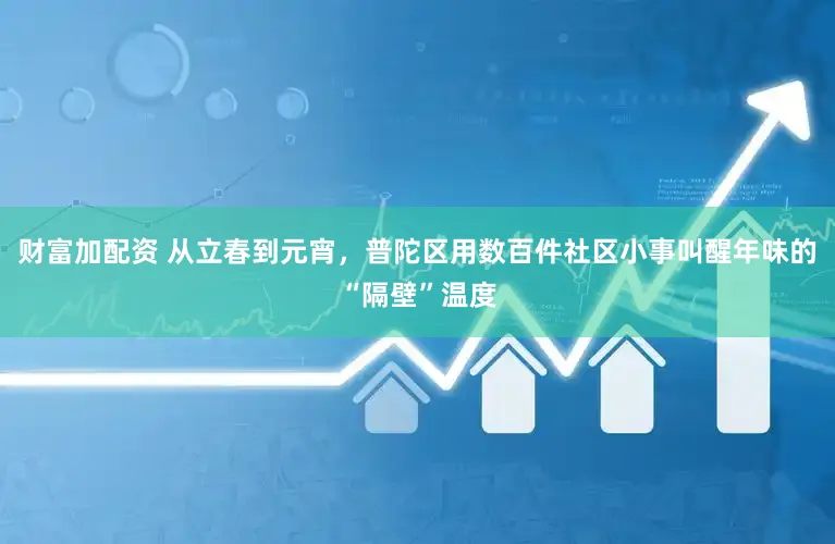 财富加配资 从立春到元宵，普陀区用数百件社区小事叫醒年味的“隔壁”温度