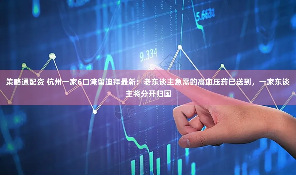 策略通配资 杭州一家6口淹留迪拜最新：老东谈主急需的高血压药已送到，一家东谈主将分开归国