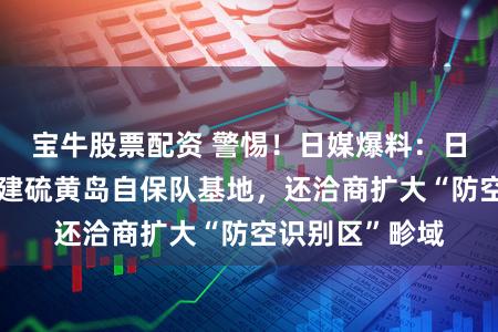 宝牛股票配资 警惕！日媒爆料：日退避省决定扩建硫黄岛自保队基地，还洽商扩大“防空识别区”畛域