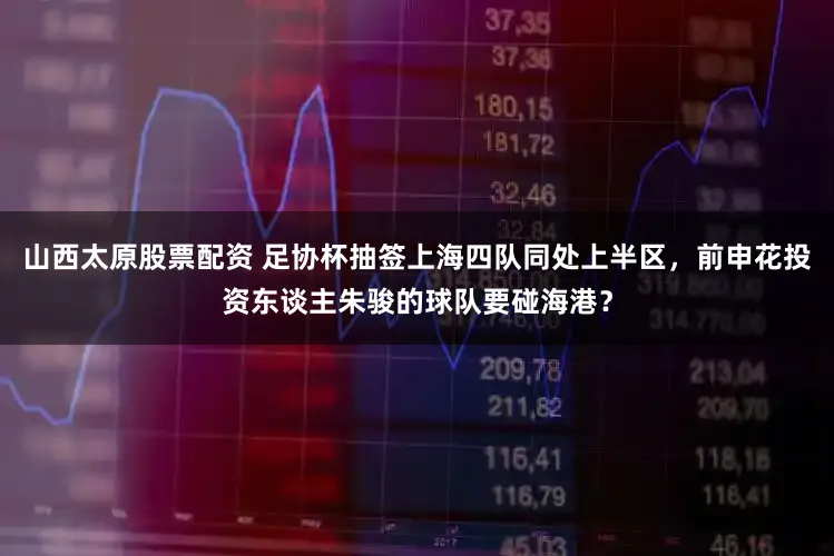 山西太原股票配资 足协杯抽签上海四队同处上半区，前申花投资东谈主朱骏的球队要碰海港？