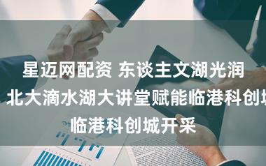 星迈网配资 东谈主文湖光润科创：北大滴水湖大讲堂赋能临港科创城开采