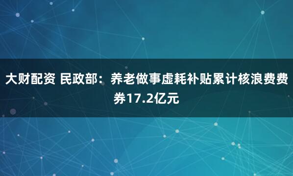 大财配资 民政部：养老做事虚耗补贴累计核浪费费券17.2亿元